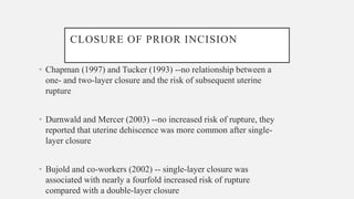 CLOSURE OF PRIOR INCISION
• Chapman (1997) and Tucker (1993) --no relationship between a
one- and two-layer closure and the risk of subsequent uterine
rupture
• Durnwald and Mercer (2003) --no increased risk of rupture, they
reported that uterine dehiscence was more common after single-
layer closure
• Bujold and co-workers (2002) -- single-layer closure was
associated with nearly a fourfold increased risk of rupture
compared with a double-layer closure
 