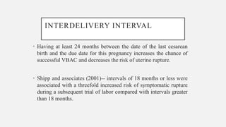 INTERDELIVERY INTERVAL
• Having at least 24 months between the date of the last cesarean
birth and the due date for this pregnancy increases the chance of
successful VBAC and decreases the risk of uterine rupture.
• Shipp and associates (2001)-- intervals of 18 months or less were
associated with a threefold increased risk of symptomatic rupture
during a subsequent trial of labor compared with intervals greater
than 18 months.
 
