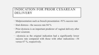 INDICATION FOR PRIOR CESAREAN
DELIVERY
• Malpresentation such as breech presentation -91% success rate
• fetal distress-- the success rate 84 %
• Prior dystocia is an important predictor of vaginal delivery after
prior cesarean.
• --dystocia as the original indication had a significantly lower
success rate compared with those with other indications—54
versus 67 %, respectively.
 