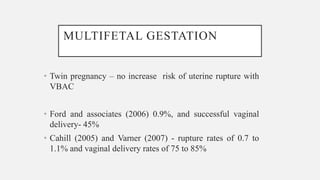 MULTIFETAL GESTATION
• Twin pregnancy – no increase risk of uterine rupture with
VBAC
• Ford and associates (2006) 0.9%, and successful vaginal
delivery- 45%
• Cahill (2005) and Varner (2007) - rupture rates of 0.7 to
1.1% and vaginal delivery rates of 75 to 85%
 