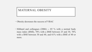 MATERNAL OBESITY
• Obesity decreases the success of VBAC
• Hibbard and colleagues (2006) -- 85 % with a normal body
mass index (BMI), 78% with a BMI between 25 and 30, 70%
with a BMI between 30 and 40, and 61% with a BMI of 40 or
more.
 