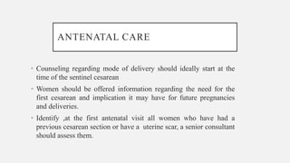 ANTENATAL CARE
• Counseling regarding mode of delivery should ideally start at the
time of the sentinel cesarean
• Women should be offered information regarding the need for the
first cesarean and implication it may have for future pregnancies
and deliveries.
• Identify ,at the first antenatal visit all women who have had a
previous cesarean section or have a uterine scar, a senior consultant
should assess them.
 