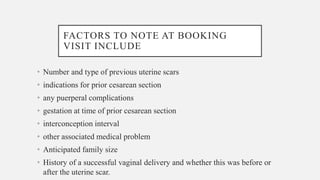 FACTORS TO NOTE AT BOOKING
VISIT INCLUDE
• Number and type of previous uterine scars
• indications for prior cesarean section
• any puerperal complications
• gestation at time of prior cesarean section
• interconception interval
• other associated medical problem
• Anticipated family size
• History of a successful vaginal delivery and whether this was before or
after the uterine scar.
 
