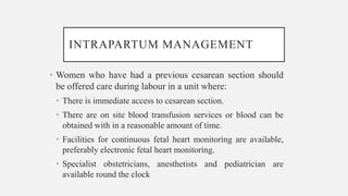 INTRAPARTUM MANAGEMENT
• Women who have had a previous cesarean section should
be offered care during labour in a unit where:
• There is immediate access to cesarean section.
• There are on site blood transfusion services or blood can be
obtained with in a reasonable amount of time.
• Facilities for continuous fetal heart monitoring are available,
preferably electronic fetal heart monitoring.
• Specialist obstetricians, anesthetists and pediatrician are
available round the clock
 
