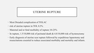 • Most Dreaded complication of TOLAC
• risk of uterine rupture in TOL 0.5%
• Maternal and or fetal morbidity of rupture 10-25%
• In rupture, 1.5/10,000 risk of perinatal death & 4.8/10,000 risk of hysterectomy
• Early diagnosis of uterine scar rupture followed by expeditious laparotomy and
resuscitations essential to reduce associated morbidity and mortality and infants.
UTERINE RUPTURE
 