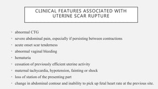 CLINICAL FEATURES ASSOCIATED WITH
UTERINE SCAR RUPTURE
• abnormal CTG
• severe abdominal pain, especially if persisting between contractions
• acute onset scar tenderness
• abnormal vaginal bleeding
• hematuria
• cessation of previously efficient uterine activity
• maternal tachycardia, hypotension, fainting or shock
• loss of station of the presenting part
• change in abdominal contour and inability to pick up fetal heart rate at the previous site.
 