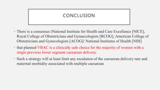 CONCLUSION
• There is a consensus (National Institute for Health and Care Excellence [NICE],
Royal College of Obstetricians and Gynaecologists [RCOG], American College of
Obstetricians and Gynecologists [ACOG]/ National Institutes of Health [NIH]
• that planned VBAC is a clinically safe choice for the majority of women with a
single previous lower segment caesarean delivery.
• Such a strategy will at least limit any escalation of the caesarean delivery rate and
maternal morbidity associated with multiple caesarean
 