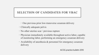 SELECTION OF CANDIDATES FOR VBAC
• One previous prior low-transverse cesarean delivery
• Clinically adequate pelvis
• No other uterine scar / previous rupture
• Physician immediately available throughout active labor, capable
of monitoring labor, performing an emergency cesarean delivery
• Availability of anesthesia & personnel for emergency cesarean
delivery
ACOG practice bulletin 2010
 