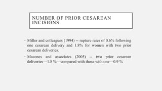 NUMBER OF PRIOR CESAREAN
INCISIONS
• Miller and colleagues (1994) -- rupture rates of 0.6% following
one cesarean delivery and 1.8% for women with two prior
cesarean deliveries.
• Macones and associates (2005) -- two prior cesarean
deliveries—1.8 %—compared with those with one—0.9 %
 