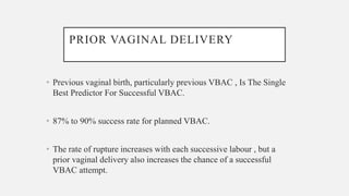 PRIOR VAGINAL DELIVERY
• Previous vaginal birth, particularly previous VBAC , Is The Single
Best Predictor For Successful VBAC.
• 87% to 90% success rate for planned VBAC.
• The rate of rupture increases with each successive labour , but a
prior vaginal delivery also increases the chance of a successful
VBAC attempt.
 