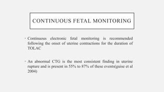 CONTINUOUS FETAL MONITORING
• Continuous electronic fetal monitoring is recommended
following the onset of uterine contractions for the duration of
TOLAC
• An abnormal CTG is the most consistent finding in uterine
rupture and is present in 55% to 87% of these events(guise et al
2004)
 