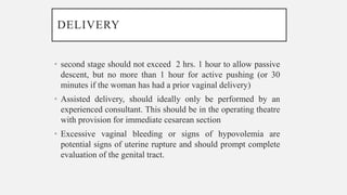 DELIVERY
• second stage should not exceed 2 hrs. 1 hour to allow passive
descent, but no more than 1 hour for active pushing (or 30
minutes if the woman has had a prior vaginal delivery)
• Assisted delivery, should ideally only be performed by an
experienced consultant. This should be in the operating theatre
with provision for immediate cesarean section
• Excessive vaginal bleeding or signs of hypovolemia are
potential signs of uterine rupture and should prompt complete
evaluation of the genital tract.
 