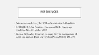 REFERENCES
• Prior cesarean delivery In: William's obstetrics, 24th edition
• RCOG Birth After Previous Caesarean Birth, Green-top
Guideline No. 45 October 2015
• Vaginal birth After Cesarean Delivery In: The management of
labor, 3rd edition, India Universities Press,2011;pp 266-276
 