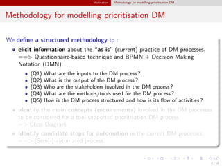 Motivation Methodology for modelling prioritisation DM
Methodology for modelling prioritisation DM
We deﬁne a structured methodology to :
elicit information about the “as-is” (current) practice of DM processes.
==> Questionnaire-based technique and BPMN + Decision Making
Notation (DMN).
(Q1) What are the inputs to the DM process ?
(Q2) What is the output of the DM process ?
(Q3) Who are the stakeholders involved in the DM process ?
(Q4) What are the methods/tools used for the DM process ?
(Q5) How is the DM process structured and how is its ﬂow of activities ?
identify the main concepts (requirements) involved in the DM processes
to be considered for a tool-supported prioritisation DM process
=> Class Diagram
identify candidate steps for automation in the current DM processes.
==> (Semi-) automated process.
8 / 18
 