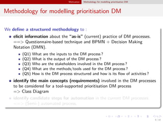 Motivation Methodology for modelling prioritisation DM
Methodology for modelling prioritisation DM
We deﬁne a structured methodology to :
elicit information about the “as-is” (current) practice of DM processes.
==> Questionnaire-based technique and BPMN + Decision Making
Notation (DMN).
(Q1) What are the inputs to the DM process ?
(Q2) What is the output of the DM process ?
(Q3) Who are the stakeholders involved in the DM process ?
(Q4) What are the methods/tools used for the DM process ?
(Q5) How is the DM process structured and how is its ﬂow of activities ?
identify the main concepts (requirements) involved in the DM processes
to be considered for a tool-supported prioritisation DM process
=> Class Diagram
identify candidate steps for automation in the current DM processes.
==> (Semi-) automated process.
8 / 18
 