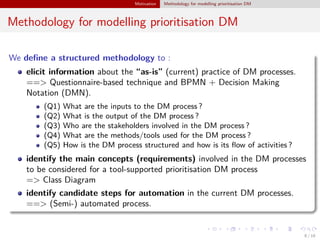 Motivation Methodology for modelling prioritisation DM
Methodology for modelling prioritisation DM
We deﬁne a structured methodology to :
elicit information about the “as-is” (current) practice of DM processes.
==> Questionnaire-based technique and BPMN + Decision Making
Notation (DMN).
(Q1) What are the inputs to the DM process ?
(Q2) What is the output of the DM process ?
(Q3) Who are the stakeholders involved in the DM process ?
(Q4) What are the methods/tools used for the DM process ?
(Q5) How is the DM process structured and how is its ﬂow of activities ?
identify the main concepts (requirements) involved in the DM processes
to be considered for a tool-supported prioritisation DM process
=> Class Diagram
identify candidate steps for automation in the current DM processes.
==> (Semi-) automated process.
8 / 18
 