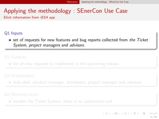Motivation Applying the methodology : SEnerCon Use Case
Applying the methodology : SEnerCon Use Case
Elicit information from iESA app
Q1 Inputs
set of requests for new features and bug reports collected from the Ticket
System, project managers and advisors.
Q2 Outputs
list of new requests to implement in the upcoming release.
Q3 Stakeholders
help-desk, product manager, developers, project manager and advisors.
Q4 Methods/tools
besides the Ticket System, there is no automated tool.
11 / 18
 