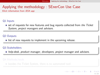 Motivation Applying the methodology : SEnerCon Use Case
Applying the methodology : SEnerCon Use Case
Elicit information from iESA app
Q1 Inputs
set of requests for new features and bug reports collected from the Ticket
System, project managers and advisors.
Q2 Outputs
list of new requests to implement in the upcoming release.
Q3 Stakeholders
help-desk, product manager, developers, project manager and advisors.
Q4 Methods/tools
besides the Ticket System, there is no automated tool.
11 / 18
 