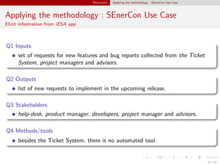 Motivation Applying the methodology : SEnerCon Use Case
Applying the methodology : SEnerCon Use Case
Elicit information from iESA app
Q1 Inputs
set of requests for new features and bug reports collected from the Ticket
System, project managers and advisors.
Q2 Outputs
list of new requests to implement in the upcoming release.
Q3 Stakeholders
help-desk, product manager, developers, project manager and advisors.
Q4 Methods/tools
besides the Ticket System, there is no automated tool.
11 / 18
 