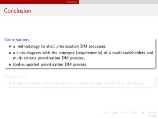 Conclusion
Conclusion
Contributions :
a methodology to elicit prioritisation DM processes
a class diagram with the concepts (requirements) of a multi-stakeholders and
multi-criteria prioritisation DM process ;
tool-supported prioritisation DM process
Perspectives :
Integrate these initial concepts to a richer domain model (e.g. ontology).
17 / 18
 