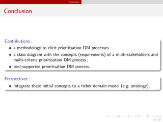 Conclusion
Conclusion
Contributions :
a methodology to elicit prioritisation DM processes
a class diagram with the concepts (requirements) of a multi-stakeholders and
multi-criteria prioritisation DM process ;
tool-supported prioritisation DM process
Perspectives :
Integrate these initial concepts to a richer domain model (e.g. ontology).
17 / 18
 