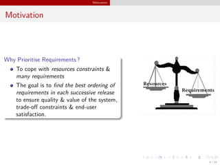 Motivation
Motivation
Why Prioritise Requirements ?
To cope with resources constraints &
many requirements
The goal is to ﬁnd the best ordering of
requirements in each successive release
to ensure quality & value of the system,
trade-oﬀ constraints & end-user
satisfaction.
4 / 18
 