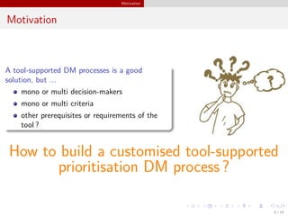 Motivation
Motivation
A tool-supported DM processes is a good
solution, but ...
mono or multi decision-makers
mono or multi criteria
other prerequisites or requirements of the
tool ?
How to build a customised tool-supported
prioritisation DM process ?
5 / 18
 