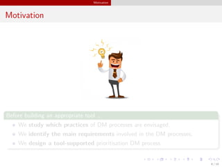 Motivation
Motivation
Before building an appropriate tool ...
We study which practices of DM processes are envisaged.
We identify the main requirements involved in the DM processes.
We design a tool-supported prioritisation DM process.
6 / 18
 