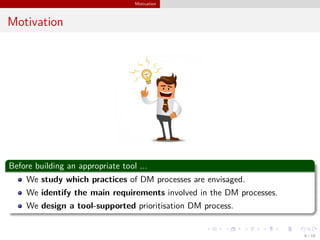 Motivation
Motivation
Before building an appropriate tool ...
We study which practices of DM processes are envisaged.
We identify the main requirements involved in the DM processes.
We design a tool-supported prioritisation DM process.
6 / 18
 