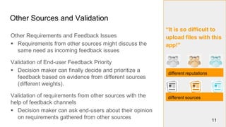 “It is so difficult to
upload files with this
app!”
Other Sources and Validation
11
different reputations
different sources
Other Requirements and Feedback Issues
 Requirements from other sources might discuss the
same need as incoming feedback issues
Validation of End-user Feedback Priority
 Decision maker can finally decide and prioritize a
feedback based on evidence from different sources
(different weights).
Validation of requirements from other sources with the
help of feedback channels
 Decision maker can ask end-users about their opinion
on requirements gathered from other sources
 