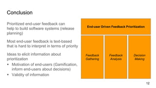 Conclusion
Prioritized end-user feedback can
help to build software systems (release
planning)
Most end-user feedback is text-based
that is hard to interpret in terms of priority
Ideas to elicit information about
prioritization
 Motivation of end-users (Gamification,
inform end-users about decisions)
 Validity of information
12
Feedback
Gathering
Feedback
Analysis
Decision
Making
End-user Driven Feedback Prioritization
 