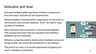 Motivation and Goal
End-user feedback gathering allows software companies to
elicit end-users’ experiences and requirements.
Several feedback channels allow a large group of end-users to
continuously communicate feedback, which can lead to large
numbers of feedback.
Most channels invite everybody to communicate feedback.
This includes end-users with low reputation and therefore
feedback can be misleading.
Software companies need to decide which feedback issues are
of high priority and should be considered in a next release.
The goal of our work is to provide approaches engaging end-
users in feedback prioritization. 2
 