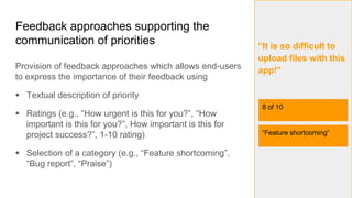 Feedback approaches supporting the
communication of priorities
Provision of feedback approaches which allows end-users
to express the importance of their feedback using
 Textual description of priority
 Ratings (e.g., “How urgent is this for you?”, “How
important is this for you?”, How important is this for
project success?”, 1-10 rating)
 Selection of a category (e.g., “Feature shortcoming”,
“Bug report”, “Praise”)
5
“It is so difficult to
upload files with this
app!”
8 of 10
“Feature shortcoming”
 