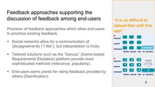 “It is so difficult to
upload files with this
app!”
Feedback approaches supporting the
discussion of feedback among end-users
Provision of feedback approaches which allow end-users
to prioritize existing feedback.
 Social networks allow for a communication of
(dis)agreements (“I like”), but interpretation is tricky
 Tailored solutions such as the “Garuso” (Game-based
Requirements Elicitation) platform provide more
sophisticated methods (relevance, popularity).
 End-users earns points for rating feedback provided by
others (Gamification).
6
1
1 2
5 9
0
0 1 4 2
 