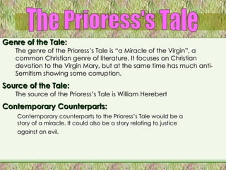 The Prioress's Tale Genre of the Tale: The genre of the Prioress’s Tale is “a Miracle of the Virgin”, a common Christian genre of literature. It focuses on Christian devotion to the Virgin Mary, but at the same time has much anti-Semitism showing some corruption.   Source of the Tale: The source of the Prioress’s Tale is William Herebert Contemporary Counterparts: Contemporary counterparts to the Prioress’s Tale would be a story of a miracle. It could also be a story relating to justice against an evil.   