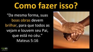 “Da mesma forma, suas
boas obras devem
brilhar, para que todos as
vejam e louvem seu Pai,
que está no céu.”
Mateus 5:16
Como fazer isso?
 