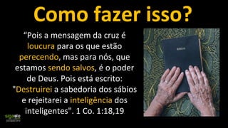 “Pois a mensagem da cruz é
loucura para os que estão
perecendo, mas para nós, que
estamos sendo salvos, é o poder
de Deus. Pois está escrito:
"Destruirei a sabedoria dos sábios
e rejeitarei a inteligência dos
inteligentes". 1 Co. 1:18,19
Como fazer isso?
 