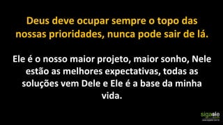 Deus deve ocupar sempre o topo das
nossas prioridades, nunca pode sair de lá.
Ele é o nosso maior projeto, maior sonho, Nele
estão as melhores expectativas, todas as
soluções vem Dele e Ele é a base da minha
vida.
 