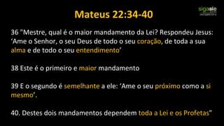 Mateus 22:34-40
36 "Mestre, qual é o maior mandamento da Lei? Respondeu Jesus:
‘Ame o Senhor, o seu Deus de todo o seu coração, de toda a sua
alma e de todo o seu entendimento’
38 Este é o primeiro e maior mandamento
39 E o segundo é semelhante a ele: ‘Ame o seu próximo como a si
mesmo’.
40. Destes dois mandamentos dependem toda a Lei e os Profetas"
 