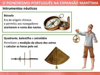 O PIONEIRISMO PORTUGUÊS NA EXPANSÃO MARÍTIMA
Bússola
Era de origem chinesa
e permitiu aos navegadores
acertarem o rumo dos navios.
Intrumentos náuticos
Quadrante, balestilha e astrolábio
Permitiam a medição da altura dos astros
e calcular as horas pelo sol.
 