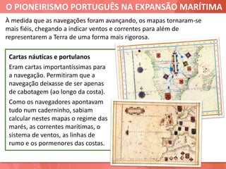 O PIONEIRISMO PORTUGUÊS NA EXPANSÃO MARÍTIMA
Cartas náuticas e portulanos
Eram cartas importantíssimas para
a navegação. Permitiram que a
navegação deixasse de ser apenas
de cabotagem (ao longo da costa).
Como os navegadores apontavam
tudo num caderninho, sabiam
calcular nestes mapas o regime das
marés, as correntes marítimas, o
sistema de ventos, as linhas de
rumo e os pormenores das costas.
À medida que as navegações foram avançando, os mapas tornaram-se
mais fiéis, chegando a indicar ventos e correntes para além de
representarem a Terra de uma forma mais rigorosa.
 
