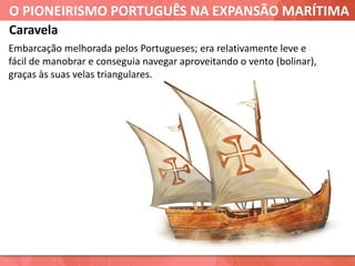 O PIONEIRISMO PORTUGUÊS NA EXPANSÃO MARÍTIMA
Caravela
Embarcação melhorada pelos Portugueses; era relativamente leve e
fácil de manobrar e conseguia navegar aproveitando o vento (bolinar),
graças às suas velas triangulares.
 