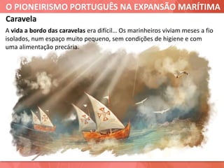 O PIONEIRISMO PORTUGUÊS NA EXPANSÃO MARÍTIMA
Caravela
A vida a bordo das caravelas era difícil… Os marinheiros viviam meses a fio
isolados, num espaço muito pequeno, sem condições de higiene e com
uma alimentação precária.
 