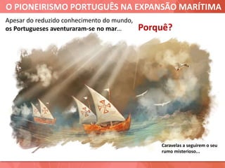 O PIONEIRISMO PORTUGUÊS NA EXPANSÃO MARÍTIMA
Caravelas a seguirem o seu
rumo misterioso...
Apesar do reduzido conhecimento do mundo,
os Portugueses aventuraram-se no mar… Porquê?
 