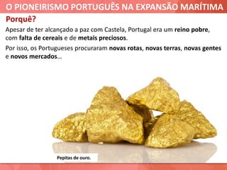 O PIONEIRISMO PORTUGUÊS NA EXPANSÃO MARÍTIMA
Pepitas de ouro.
Apesar de ter alcançado a paz com Castela, Portugal era um reino pobre,
com falta de cereais e de metais preciosos.
Por isso, os Portugueses procuraram novas rotas, novas terras, novas gentes
e novos mercados…
Porquê?
 