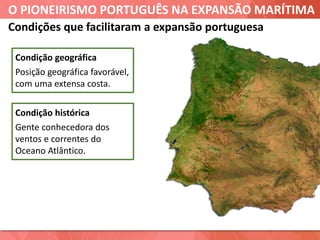 O PIONEIRISMO PORTUGUÊS NA EXPANSÃO MARÍTIMA
Condições que facilitaram a expansão portuguesa
Condição geográfica
Posição geográfica favorável,
com uma extensa costa.
Condição histórica
Gente conhecedora dos
ventos e correntes do
Oceano Atlântico.
 