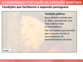 O PIONEIRISMO PORTUGUÊS NA EXPANSÃO MARÍTIMA
D. João I.
Condições que facilitaram a expansão portuguesa
Condições políticas
Nova dinastia iniciada com
D. João I, apoiada por uma
nova nobreza mais
empreendedora.
Paz com Castela que permitiu
que os grupos sociais se
concentrassem no
desenvolvimento do reino.
 