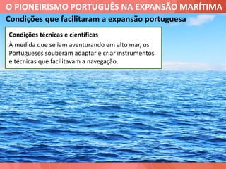 O PIONEIRISMO PORTUGUÊS NA EXPANSÃO MARÍTIMA
Condições que facilitaram a expansão portuguesa
Condições técnicas e científicas
À medida que se iam aventurando em alto mar, os
Portugueses souberam adaptar e criar instrumentos
e técnicas que facilitavam a navegação.
 