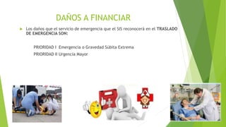 DAÑOS A FINANCIAR
 Los daños que el servicio de emergencia que el SIS reconocerá en el TRASLADO
DE EMERGENCIA SON:
PRIORIDAD I Emergencia o Gravedad Súbita Extrema
PRIORIDAD II Urgencia Mayor
 