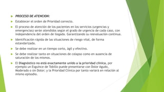  PROCESO DE ATENCION:
 Establecer el orden de Prioridad correcto.
 El proceso de atención de los pacientes en los servicios (urgencias y
emergencias) serán atendidos según el grado de urgencia de cada caso, con
independencia del orden de llegada. Garantizando su reevaluación continua.
 Identificación rápida de las situaciones de riesgo vital, de forma
estandarizada.
 Se debe realizar en un tiempo corto, ágil y efectivo.
 Se debe realizar tanto en situaciones de colapso como en ausencia de
saturación de los mismos.
 El Diagnóstico no está exactamente unido a la prioridad clínica, por
ejemplo un Esguince de Tobillo puede presentarse con Dolor Agudo,
Moderado o sin Dolor; y la Prioridad Clínica por tanto variará en relación al
mismo episodio.
 